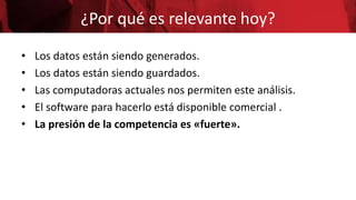 ¿Por qué es relevante hoy?
• Los datos están siendo generados.
• Los datos están siendo guardados.
• Las computadoras actuales nos permiten este análisis.
• El software para hacerlo está disponible comercial .
• La presión de la competencia es «fuerte».
 