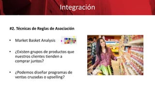 Integración
#2. Técnicas de Reglas de Asociación
• Market Basket Analysis
• ¿Existen grupos de productos que
nuestros clientes tienden a
comprar juntos?
• ¿Podemos diseñar programas de
ventas cruzadas o upselling?
 