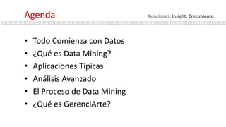 • Todo Comienza con Datos
• ¿Qué es Data Mining?
• Aplicaciones Típicas
• Análisis Avanzado
• El Proceso de Data Mining
• ¿Qué es GerenciArte?
Agenda Relaciones. Insight. Crecimiento
 