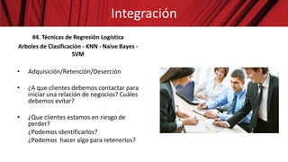 #4. Técnicas de Regresión Logística
Arboles de Clasificación - KNN - Naive Bayes -
SVM
• Adquisición/Retención/Deserción
• ¿A que clientes debemos contactar para
iniciar una relación de negocios? Cuáles
debemos evitar?
• ¿Que clientes estamos en riesgo de
perder?
¿Podemos identificarlos?
¿Podemos hacer algo para retenerlos?
Integración
 