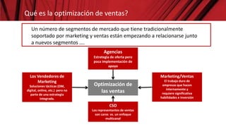 Optimización de
las ventas
Qué es la optimización de ventas?
Un número de segmentos de mercado que tiene tradicionalmente
soportado por marketing y ventas están empezando a relacionarse junto
a nuevos segmentos ….
Agencias
Estrategia de oferta pero
poca implementación de
apoyo
Los Vendedores de
Marketing
Soluciones tácticas (DM,
digital, online, etc.) pero no
parte de una estrategia
integrada.
CSO
Los representantes de ventas
son caros vs. un enfoque
multicanal
Marketing/Ventas
El trabajo duro de
empresas que hacen
internamente y
requiere significativa
habilidades e inversión
 