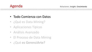 • Todo Comienza con Datos
• ¿Qué es Data Mining?
• Aplicaciones Típicas
• Análisis Avanzado
• El Proceso de Data Mining
• ¿Qué es GerenciArte?
Agenda Relaciones. Insight. Crecimiento
 