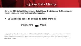 …Qué es Data Mining
Cerca del 80% de los CEO’s dicen que Data Mining & Inteligencia de Negocios son
estratégicamente importantes para los negocios.
• Es Estadística aplicada a bases de datos grandes
Data Mining Magia
«La exploración y análisis , de grandes cantidades de datos con el propósito de descubrir patrones y reglas interesantes» Berry & Linoff
«Análisis de datos observacionales con el objetivo de encontrar relaciones no sospechadas y resumir los datos en maneras novedosas»
Hand, Mannila & Smyth
 
