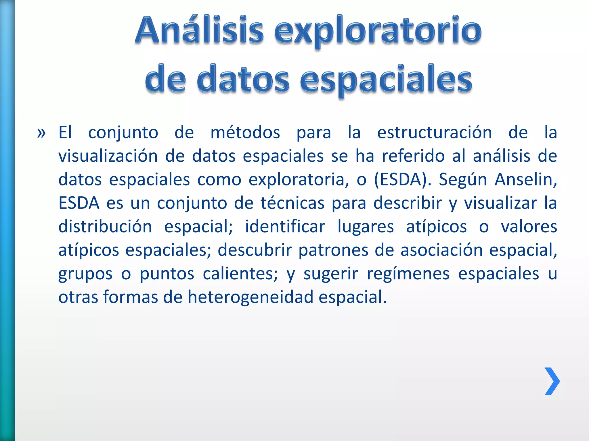 » El conjunto de métodos para la estructuración de la
visualización de datos espaciales se ha referido al análisis de
datos espaciales como exploratoria, o (ESDA). Según Anselin,
ESDA es un conjunto de técnicas para describir y visualizar la
distribución espacial; identificar lugares atípicos o valores
atípicos espaciales; descubrir patrones de asociación espacial,
grupos o puntos calientes; y sugerir regímenes espaciales u
otras formas de heterogeneidad espacial.
 