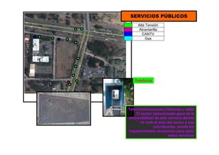 SERVICIOS PÚBLICOS
Telefonía
Telecomunicaciones-Telefonía y cable
El sector seleccionado goza de la
disponibilidad de este servicio dentro
de toda el área del sector y sus
colindancias, presta los
requerimientos necesarios para optar
estos servicios
Alta Tensión
Alcantarilla
CANTV
Gas
 