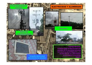 Tanquilla electricidad
Monumento los abuelos
Poste de alta tensión
Corpolara
ELECTRICIDAD Y ALUMBRADO
Alumbrado
Energía eléctrica_
El Sector goza de Electricidad que
proviene de la acometida principal
con una línea de distribución, y de
alumbrado. En las colindancias
no se hallaron conexiones
ilegales
Banco de
Transformadores
 