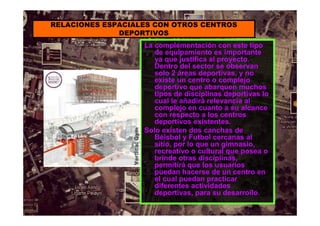 La complementación con este tipo
de equipamiento es importante
ya que justifica al proyecto.
Dentro del sector se observan
solo 2 áreas deportivas, y no
existe un centro o complejo
deportivo que abarquen muchos
tipos de disciplinas deportivas lo
cual le añadirá relevancia al
complejo en cuanto a su alcance
con respecto a los centros
deportivos existentes.
Solo existen dos canchas de
Béisbol y Futbol cercanas al
sitio, por lo que un gimnasio,
recreativo o cultural que posea o
brinde otras disciplinas,
permitirá que los usuarios
puedan hacerse de un centro en
el cual puedan practicar
diferentes actividades
deportivas, para su desarrollo.
RELACIONES ESPACIALES CON OTROS CENTROS
DEPORTIVOS
 
