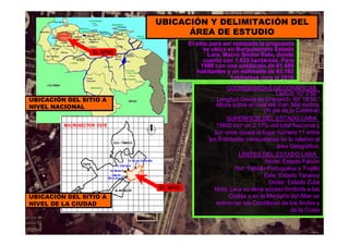 El sitio para ser realizada la propuesta
se ubica en Barquisimeto Estado
Lara, Macro Sector Este, donde
cuenta con 1.635 hectáreas. Para
1996 con una población de 61.458
habitantes y un estimado de 93.192
habitantes para el 2016
EL SITIO
UBICACIÓN DEL SITIO A
NIVEL NACIONAL
UBICACIÓN Y DELIMITACIÓN DEL
ÁREA DE ESTUDIO
UBICACIÓN DEL SITIO A
NIVEL DE LA CIUDAD
EL SITIO
COORDENADAS GEOGRÁFICAS_
Latitud: 10°3’50 ″
Longitud Oeste de Grenwich: 69°18’56 ″
Altura sobre el nivel del mar: 564 metros
(Al pie de la Catedral)
SUPERFICIE DEL ESTADO LARA_
19800 km² un 2,17% del total Nacional y
por ende ocupa el lugar número 11 entre
las Entidades Venezolanas en lo relativo al
área Geográfica.
LÍMITES DEL ESTADO LARA_
Norte: Estado Falcón
Sur: Estado Portuguesa y Trujillo
Este: Estado Yaracuy
Oeste: Estado Zulia
Nota: Lara no tiene acceso limítrofe a las
Costas y en la Montaña del Altar se
entroncan las Cordilleras de los Andes y
de la Costa
 
