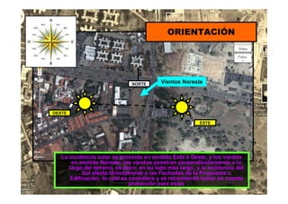ESTE
OESTE
NORTE Vientos Noreste
ORIENTACIÓN
La incidencia solar se presenta en sentido Este a Oeste, y los vientos
en sentido Noreste, los vientos penetran perpendicularmente a lo
largo del terreno, es decir, en su lado más largo, y la incidencia del
Sol afecta directamente a las Fachadas de la Propuesta u
Edificación, lo cual se considera y se recomienda tomar en cuenta
protección para estas
 