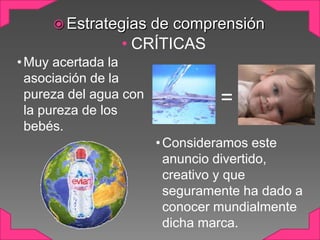  Estrategias

de comprensión
• CRÍTICAS

• Muy acertada la
asociación de la
pureza del agua con
la pureza de los
bebés.

=
• Consideramos este
anuncio divertido,
creativo y que
seguramente ha dado a
conocer mundialmente
dicha marca.

 