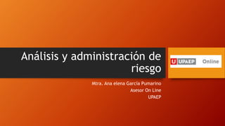 Análisis y administración de
riesgo
Mtra. Ana elena García Pumarino
Asesor On Line
UPAEP
 