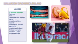 EVALUACION DIAGNOSTICA DEL ANO
ANAMNESIS
 Síntomas esenciales:
-Sangrado
-Dolor
-Secreción(mucosa, purulenta
o fecal).
-Anomalías del Ritmo
intestinal.
-Enfermedades asociadas.
-Medicación.
-Antecedentes familiares.
-Diátesis hemorrágica.
-Exposición a viajes.
-Contactos sexuales
 