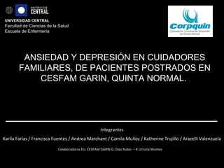 UNIVERSIDAD CENTRAL
Facultad de Ciencias de la Salud
Escuela de Enfermería
ANSIEDAD Y DEPRESIÓN EN CUIDADORES
FAMILIARES, DE PACIENTES POSTRADOS EN
CESFAM GARIN, QUINTA NORMAL.
Integrantes
Karlla Farías / Francisca Fuentes / Andrea Marchant / Camila Muñoz / Katherine Trujillo / Aracelli Valenzuela
Colaboradoras EU. CESFAM GARIN G. Díaz Rubio – K Urrutia Montes
 