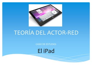 TEORÍA DEL ACTOR-RED CASO DE ESTUDIO: El iPad 