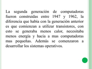 La segunda generación de computadoras
fueron construidas entre 1947 y 1962, la
diferencia que había con la generación anterior
es que comienzan a utilizar transistores, con
esto se generaba menos calor, necesitaba
menos energía y hacia a mas computadoras
mas pequeñas. Además se comenzaron a
desarrollar los sistemas operativos.
 