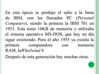 En esta época se produjo el salto a la fama
de IBM, con las llamadas PC (Personal
Computers), siendo la primera la IBM 701 en
1953. Esta tenía 16KB de memoria y utilizaba
el sistema operativo MS-DOS, que hoy en día
sigue existiendo. Para el año 1955 ya existía la
primera      computadora       con    memoria
RAM, laWhirlwind 8.
Después de esta generación hay muchas otras.
 
