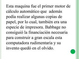 Esta maquina fue el primer motor de
cálculo automático que además
podía realizar algunas copias de
papel, por lo cual, también era una
especie de impresora. Babbage no
consiguió la financiación necesaria
para construir a gran escala esta
computadora rudimentaria y su
invento quedó en el olvido.
 