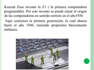 Konrad Zuse invento la Z1 ( la primera computadora
programable). Por este invento se puede situar el origen
de las computadoras en sentido estricto en el año1936
Aquí comienza la primera generación, la cual abarca
hasta el año 1946, teniendo propósitos básicamente
militares.
 