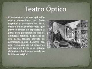  El teatro óptico es una aplicación
óptica desarrollada por Émile
Reynaud y patentada en 1888,
basada en el praxinoscopio que
permite ofrecer un espectáculo a
partir de la proyección de dibujos
animados móviles, dispuestos en
una banda flexible provista de
perforaciones que discurren con
una frecuencia de 15 imágenes
por segundo frente a un sistema
de lentes e iluminación basado en
la linterna mágica.
 