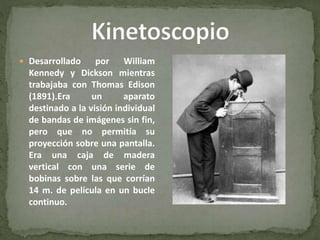  Desarrollado por William
Kennedy y Dickson mientras
trabajaba con Thomas Edison
(1891).Era un aparato
destinado a la visión individual
de bandas de imágenes sin fin,
pero que no permitía su
proyección sobre una pantalla.
Era una caja de madera
vertical con una serie de
bobinas sobre las que corrían
14 m. de película en un bucle
continuo.
 