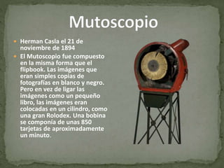  Herman Casla el 21 de
noviembre de 1894
 El Mutoscopio fue compuesto
en la misma forma que el
flipbook. Las imágenes que
eran simples copias de
fotografías en blanco y negro.
Pero en vez de ligar las
imágenes como un pequeño
libro, las imágenes eran
colocadas en un cilindro, como
una gran Rolodex. Una bobina
se componía de unas 850
tarjetas de aproximadamente
un minuto.
 