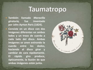  También llamado Maravilla
giratoria, fue inventado
por John Ayrton Paris (1824).
 Consiste en un disco con dos
imágenes diferentes en ambos
lados y un trozo de cuerda a
cada lado del disco. Ambas
imágenes se unen estirando la
cuerda entre los dedos,
haciendo al disco girar y
cambiar de cara rápidamente.
El rápido giro produce,
ópticamente, la ilusión de que
ambas imágenes están junta.
 