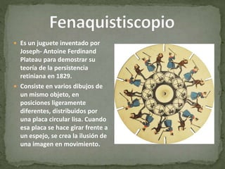  Es un juguete inventado por
Joseph- Antoine Ferdinand
Plateau para demostrar su
teoría de la persistencia
retiniana en 1829.
 Consiste en varios dibujos de
un mismo objeto, en
posiciones ligeramente
diferentes, distribuidos por
una placa circular lisa. Cuando
esa placa se hace girar frente a
un espejo, se crea la ilusión de
una imagen en movimiento.
 
