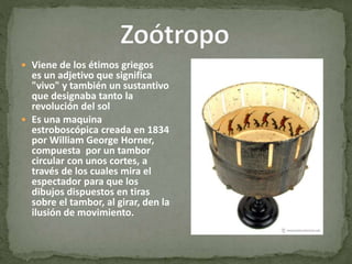  Viene de los étimos griegos
es un adjetivo que significa
"vivo" y también un sustantivo
que designaba tanto la
revolución del sol
 Es una maquina
estroboscópica creada en 1834
por William George Horner,
compuesta por un tambor
circular con unos cortes, a
través de los cuales mira el
espectador para que los
dibujos dispuestos en tiras
sobre el tambor, al girar, den la
ilusión de movimiento.
 