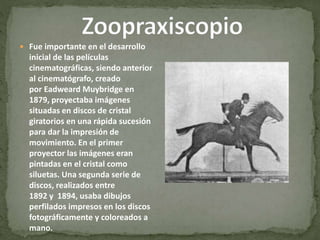  Fue importante en el desarrollo
inicial de las películas
cinematográficas, siendo anterior
al cinematógrafo, creado
por Eadweard Muybridge en
1879, proyectaba imágenes
situadas en discos de cristal
giratorios en una rápida sucesión
para dar la impresión de
movimiento. En el primer
proyector las imágenes eran
pintadas en el cristal como
siluetas. Una segunda serie de
discos, realizados entre
1892 y 1894, usaba dibujos
perfilados impresos en los discos
fotográficamente y coloreados a
mano.
 