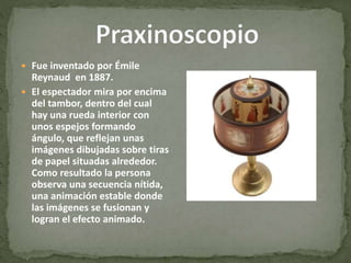  Fue inventado por Émile
Reynaud en 1887.
 El espectador mira por encima
del tambor, dentro del cual
hay una rueda interior con
unos espejos formando
ángulo, que reflejan unas
imágenes dibujadas sobre tiras
de papel situadas alrededor.
Como resultado la persona
observa una secuencia nítida,
una animación estable donde
las imágenes se fusionan y
logran el efecto animado.
 
