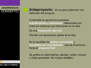 ANTEPROYECTO CONCEPTO Anteproyecto:   Es el paso preliminar a la definición del proyecto. Contempla en general la propuesta  arquitectónica y estructural , relacionada con todos los sistemas que intervienen en la obra. Es una  integración del todo   Permite una apreciación global de la idea. Es el resultado de  pautas convenidas  y  aceptadas por el propietario , que se encaminan hacia el  proyecto final . Se grafica en planimetrías, plantas, cortes, croquis y vistas generales. No incluye detalles.| ARQ. JOSE R. ITURRIAGA 