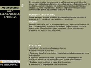 ANTEPROYECTO GUIA ELEMENTOS DE ENTREGA Es necesario emplear correctamente la gráfica para comunicar ideas de diseño para cada etapa del proceso proyectual, ya que ello proporcionará los medios necesarios a través de los cuales evaluar las ideas con la mayor eficacia.  Durante del proceso de diseño se emplean diversos niveles de comunicación gráfica, de acuerdo a cada una de ellas. PERSPECTIVA DE CONJUNTO Donde se pueda apreciar a manera de croquis la propuesta volumétrica, materialización, tecnología y su relación con el entorno. CROQUIS Deberán acompañar toda la entrega para ampliar y ejemplificar los espacios interiores/exteriores y situaciones particulares de la propuesta, donde se muestren las diferentes intenciones espaciales.  Como mínimo cuatro croquis de los sectores mas relevantes. EVALUACIÓN Manejo de información analizada por el curso Materialización de la propuesta  Capacidad de definir, cuantitativa y cualitativamente la propuesta, en todos sus aspectos. Capacidad de comunicar literal y gráficamente con ideogramas los conceptos e ideas del hecho arquitectónico que se quiere producir. Grado de comprensión de la etapa de anteproyecto. Desarrollo de la propuesta de cada subsistema. 5 ARQ. JOSE R. ITURIAGA 