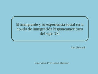 El inmigrante y su experiencia social en la
novela de inmigración hispanoamericana
               del siglo XXI


                                              Ana Chiarelli




           Supervisor: Prof. Rafael Montano
 