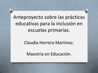 Anteproyecto sobre las prácticas
educativas para la inclusión en
escuelas primarias.
Claudia Herrera Martínez.
Maestría en Educación.

 