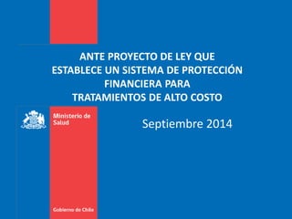 ANTE PROYECTO DE LEY QUE 
ESTABLECE UN SISTEMA DE PROTECCIÓN 
FINANCIERA PARA 
TRATAMIENTOS DE ALTO COSTO 
Septiembre 2014 
 