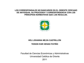 LOS CORRESPONSALES NO BANCARIOS EN EL ORIENTE CERCANO DE ANTIOQUIA, SU PROCEDER Y CORRESPONDENCIA CON LOS PRINCIPIOS NORMATIVOS QUE LOS REGULAN. HELI JOHANNA MEJÍA CASTRILLÓN  YEISON IVAR HENAO PATIÑO Facultad de Ciencias Económicas y Administrativas Universidad Católica de Oriente 2011 