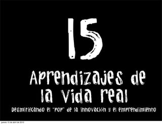 15
                             Aprendizajes de
                              la vida real
           Desmitifcando el “pop” de la innovación y el emprendimiento

jueves 15 de abril de 2010
 