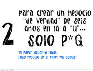 para crear un negocio
                              “de verdad” De seis

2                              años en la a “U”...

                                  solo P*Q
                             “El papel” aguanta todo.
                             Todo negocio en el papel “es Google”


jueves 15 de abril de 2010
 