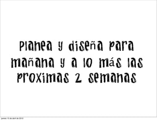 Planea y diseña para
          mañana y a lo más las
           proximas 2 semanas


jueves 15 de abril de 2010
 
