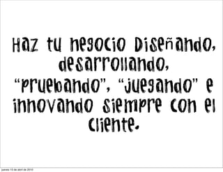 Haz tu negocio Diseñando,
              desarrollando,
        “pruebando”, “juegando” e
        innovando siempre con el
                 cliente.

jueves 15 de abril de 2010
 