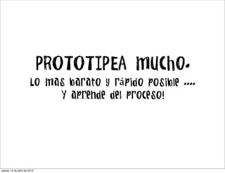PROTOTIPEA mucho.
                      Lo mas barato y rápido posible ....
                           Y aprende del proceso!




jueves 15 de abril de 2010
 