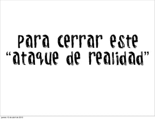 Para cerrar este
     “ataque de realidad”


jueves 15 de abril de 2010
 