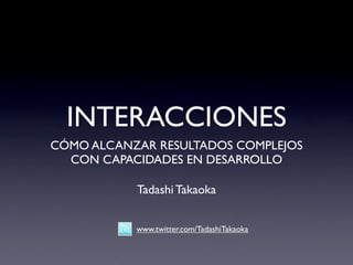 INTERACCIONES
CÓMO ALCANZAR RESULTADOS COMPLEJOS
  CON CAPACIDADES EN DESARROLLO

           Tadashi Takaoka


           www.twitter.com/TadashiTakaoka
 