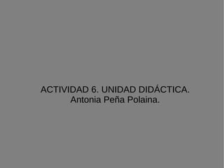 ACTIVIDAD 6. UNIDAD DIDÁCTICA. Antonia Peña Polaina. 