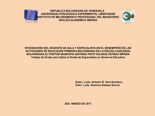                        REPUBLICA BOLIVARIANA DE VENEZUELA 	 UNIVERSIDAD PEDAGOGICA EXPERIMENTAL LIBERTADOR INSTITUTO DE MEJORAMIENTO PROFESIONAL DEL MAGISTERIO NÚCLEO ACADÉMICO MÉRIDA INTEGRACIÓN DEL DOCENTE DE AULA Y ESPECIALISTA EN EL DESEMPEÑO DE LAS ACTIVIDADES DE EDUCACIÓN PRIMARIA BOLIVARIANA EN LA ESCUELA NACIONAL BOLIVARIANA EL PORTÓN MUNICIPIO ANTONIO PINTO SALINAS ESTADO MÉRIDA Trabajo de Grado para Optar al Grado de Especialista en Gerencia Educativa                                                           Autor: Lcdo. Antonio R. Vera Quintero.                                                       Tutor: Lcda. Rosmira Salazar García. ZEA  MARZO DE 2011 