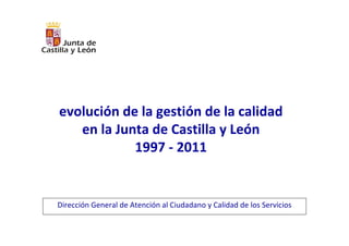 evolución de la gestión de la calidad 
   en la Junta de Castilla y León
            1997 ‐ 2011


Dirección General de Atención al Ciudadano y Calidad de los Servicios
 