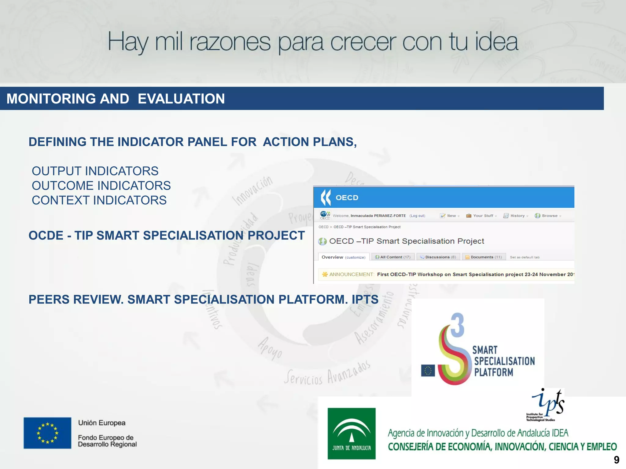 MONITORING AND EVALUATION


  DEFINING THE INDICATOR PANEL FOR ACTION PLANS,

  OUTPUT INDICATORS
  OUTCOME INDICATORS
  CONTEXT INDICATORS

  OCDE - TIP SMART SPECIALISATION PROJECT




  PEERS REVIEW. SMART SPECIALISATION PLATFORM. IPTS




                                                      9
 