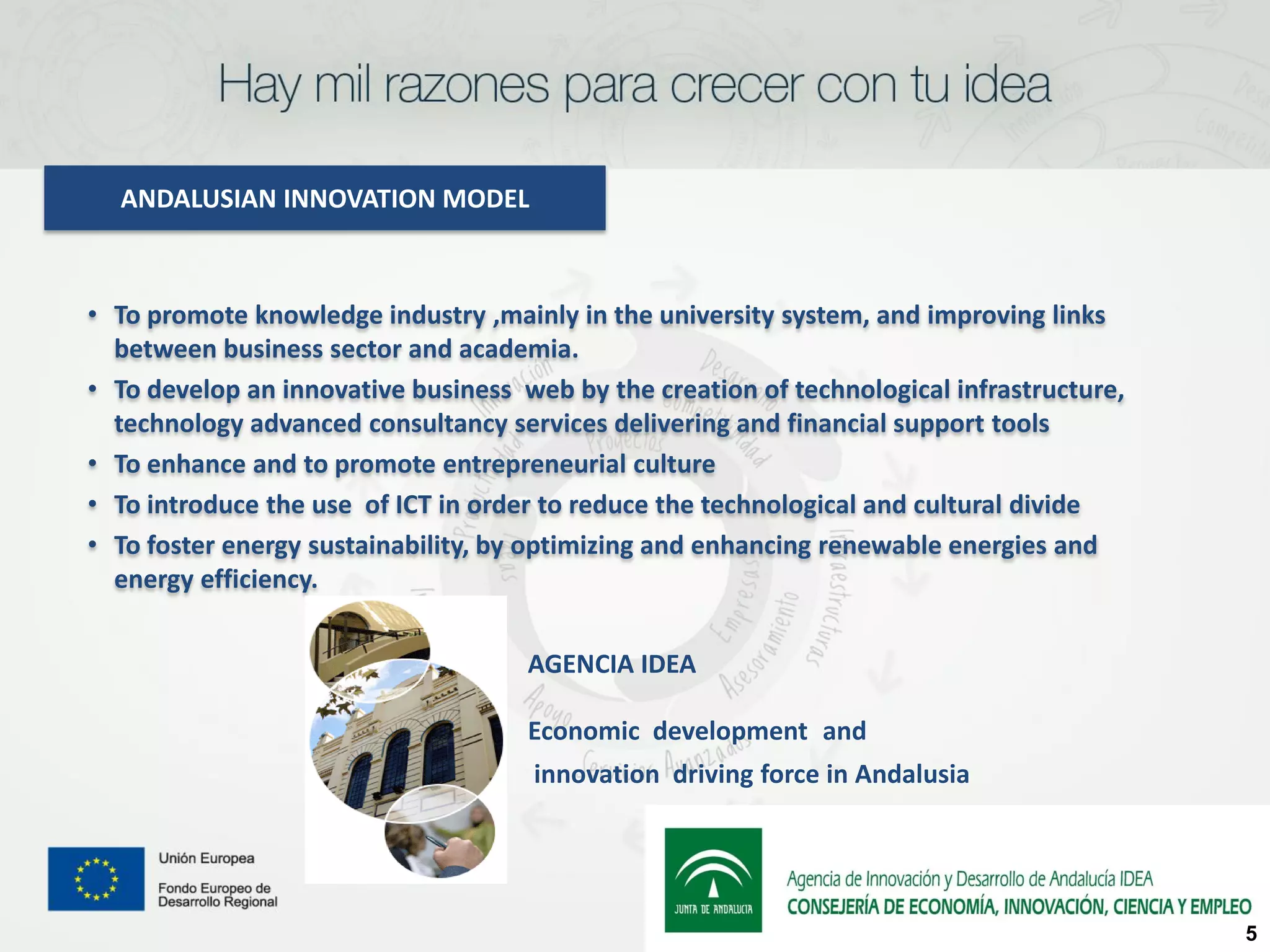 ANDALUSIAN INNOVATION MODEL



• To promote knowledge industry ,mainly in the university system, and improving links
  between business sector and academia.
• To develop an innovative business web by the creation of technological infrastructure,
  technology advanced consultancy services delivering and financial support tools
• To enhance and to promote entrepreneurial culture
• To introduce the use of ICT in order to reduce the technological and cultural divide
• To foster energy sustainability, by optimizing and enhancing renewable energies and
  energy efficiency.


                                     AGENCIA IDEA

                                     Economic development and
                                     innovation driving force in Andalusia




                                                                                           5
 