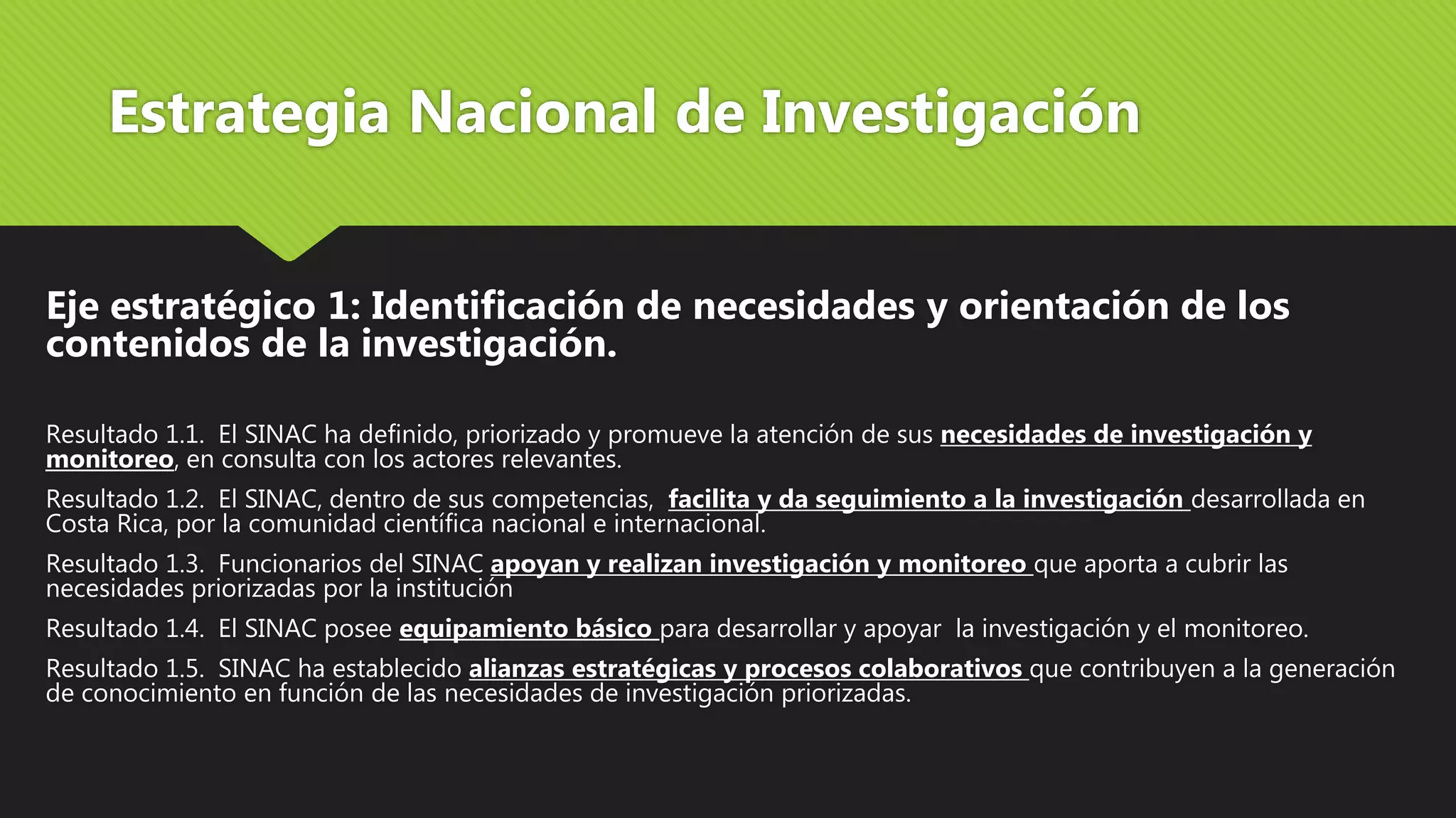 Estrategia Nacional de Investigación
Eje estratégico 1: Identificación de necesidades y orientación de los
contenidos de la investigación.
Resultado 1.1. El SINAC ha definido, priorizado y promueve la atención de sus necesidades de investigación y
monitoreo, en consulta con los actores relevantes.
Resultado 1.2. El SINAC, dentro de sus competencias, facilita y da seguimiento a la investigación desarrollada en
Costa Rica, por la comunidad científica nacional e internacional.
Resultado 1.3. Funcionarios del SINAC apoyan y realizan investigación y monitoreo que aporta a cubrir las
necesidades priorizadas por la institución
Resultado 1.4. El SINAC posee equipamiento básico para desarrollar y apoyar la investigación y el monitoreo.
Resultado 1.5. SINAC ha establecido alianzas estratégicas y procesos colaborativos que contribuyen a la generación
de conocimiento en función de las necesidades de investigación priorizadas.
 
