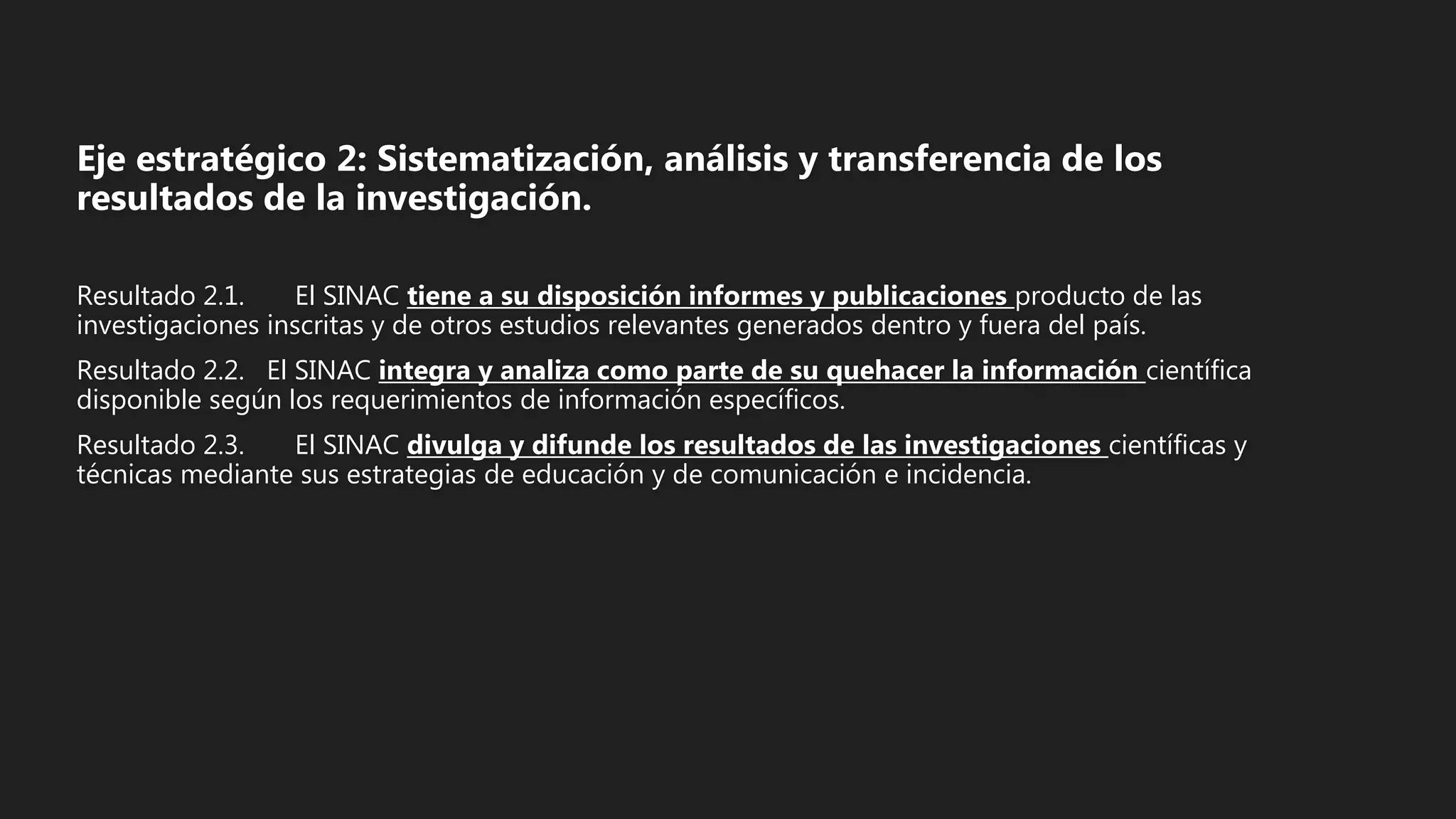 Eje estratégico 2: Sistematización, análisis y transferencia de los
resultados de la investigación.
Resultado 2.1. El SINAC tiene a su disposición informes y publicaciones producto de las
investigaciones inscritas y de otros estudios relevantes generados dentro y fuera del país.
Resultado 2.2. El SINAC integra y analiza como parte de su quehacer la información científica
disponible según los requerimientos de información específicos.
Resultado 2.3. El SINAC divulga y difunde los resultados de las investigaciones científicas y
técnicas mediante sus estrategias de educación y de comunicación e incidencia.
 
